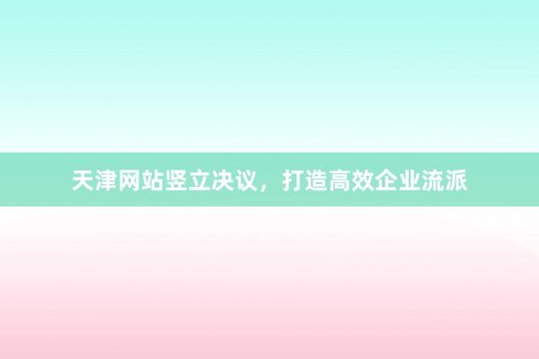 天津网站竖立决议,打造高效企业流派